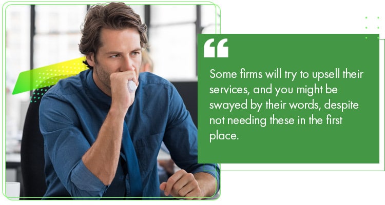 Some firms will try to upsell their services, and you might be swayed by their words, despite not needing these in the first place.